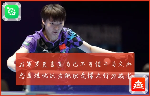 龙赛罗直言皇马已不可信卡马文加态度堪忧认为跑动是懦夫行为战术观察：最新赛事动态与深度分析