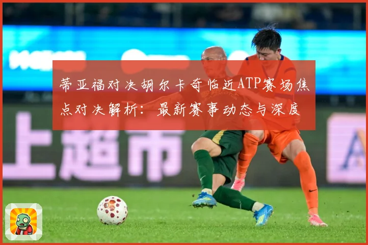 蒂亚福对决胡尔卡奇临近ATP赛场焦点对决解析：最新赛事动态与深度分析
