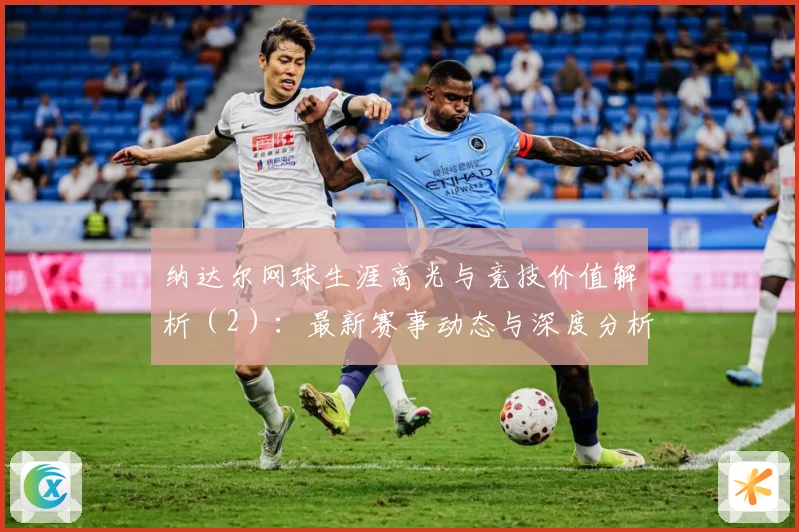 纳达尔网球生涯高光与竞技价值解析（2）：最新赛事动态与深度分析