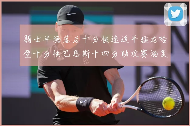 骑士半场落后十分快速追平猛龙哈登十分快巴恩斯十四分助攻赛场复盘：最新赛事动态与深度分析
