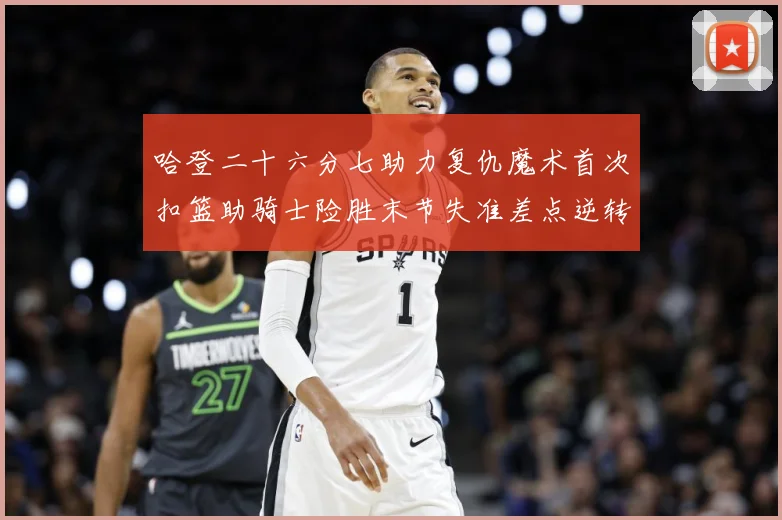 哈登二十六分七助力复仇魔术首次扣篮助骑士险胜末节失准差点逆转赛场复盘：最新赛事动态与深度分析