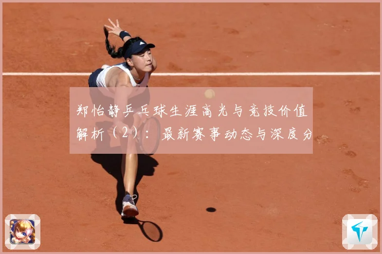 郑怡静乒乓球生涯高光与竞技价值解析（2）：最新赛事动态与深度分析