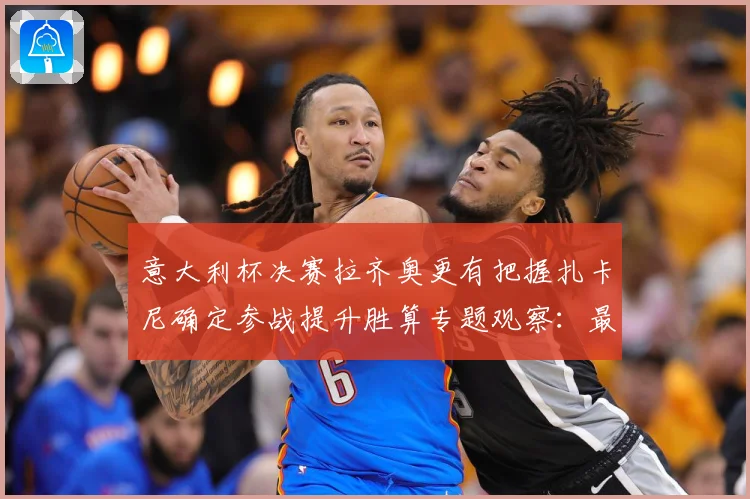 意大利杯决赛拉齐奥更有把握扎卡尼确定参战提升胜算专题观察：最新赛事动态与深度分析