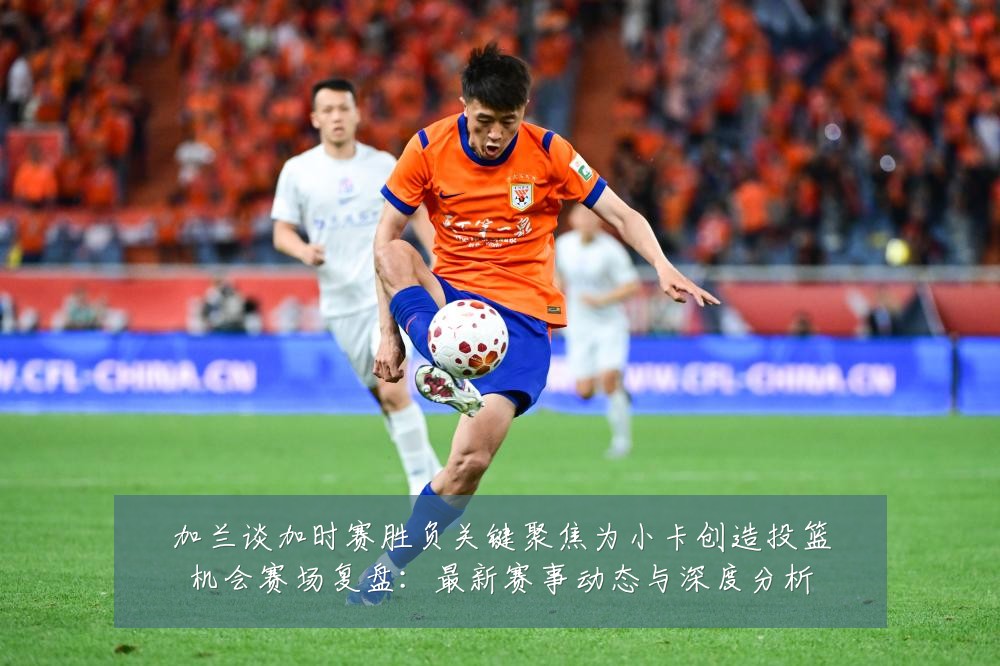 加兰谈加时赛胜负关键聚焦为小卡创造投篮机会赛场复盘:最新赛事动态与深度分析