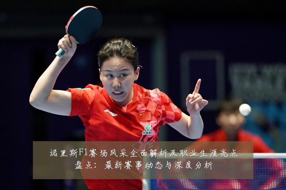 诺里斯F1赛场风采全面解析及职业生涯亮点盘点:最新赛事动态与深度分析