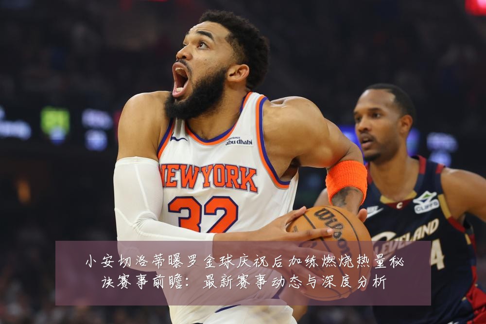 小安切洛蒂曝罗金球庆祝后加练燃烧热量秘诀赛事前瞻:最新赛事动态与深度分析