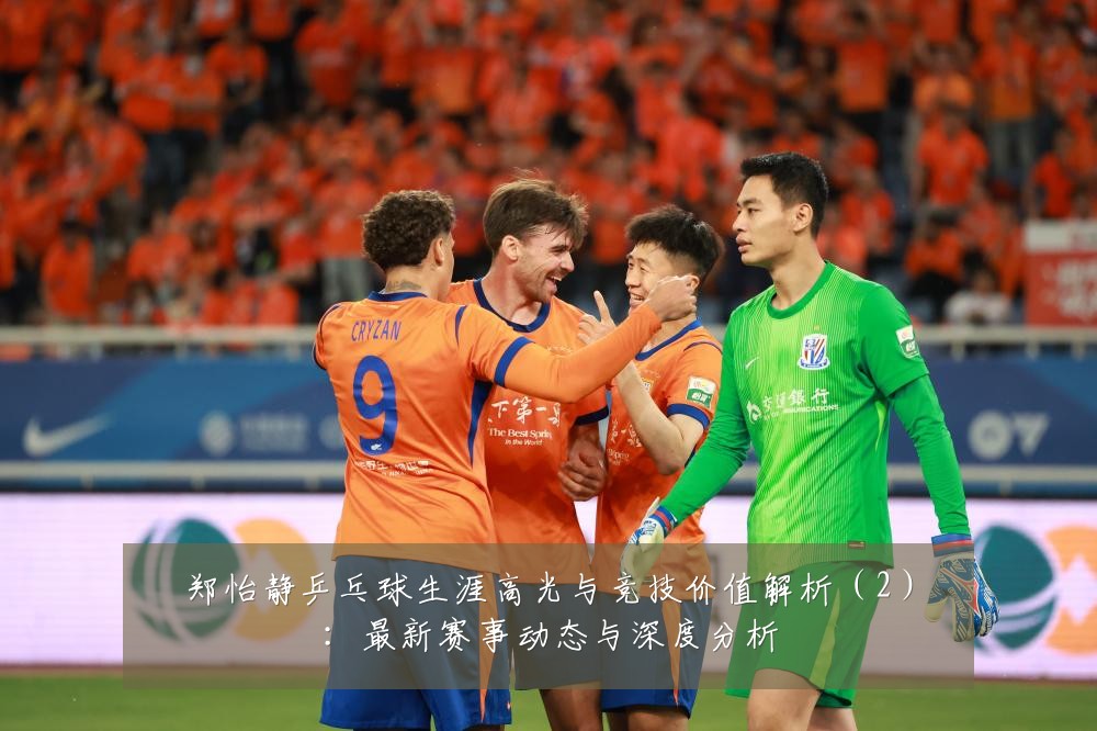 郑怡静乒乓球生涯高光与竞技价值解析(2):最新赛事动态与深度分析